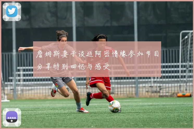 詹姆斯妻子谈迈阿密情缘参加节目分享特别回忆与感受