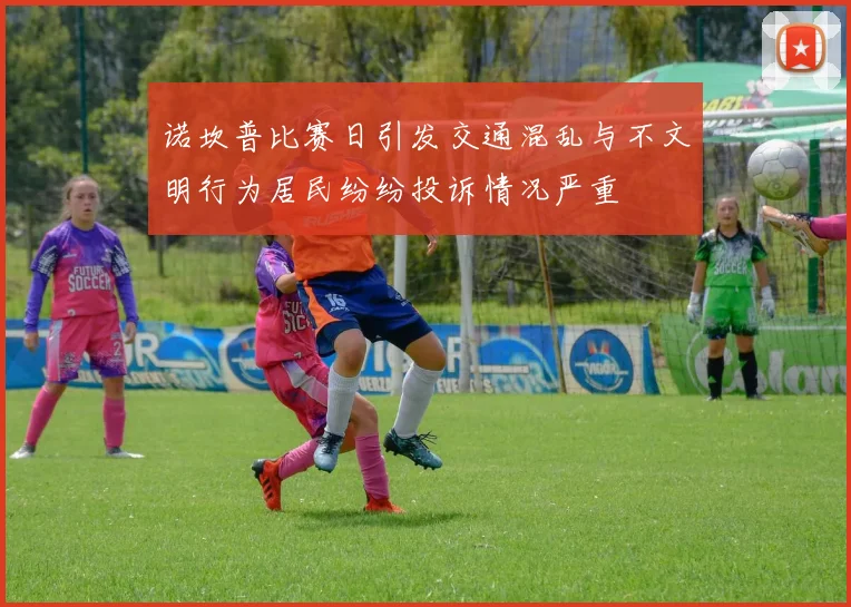 诺坎普比赛日引发交通混乱与不文明行为居民纷纷投诉情况严重