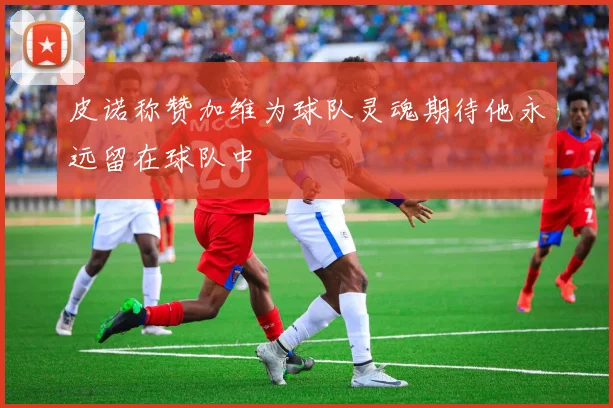 皮诺称赞加维为球队灵魂期待他永远留在球队中