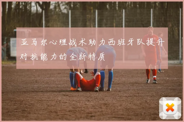 亚马尔心理战术助力西班牙队提升对抗能力的全新特质