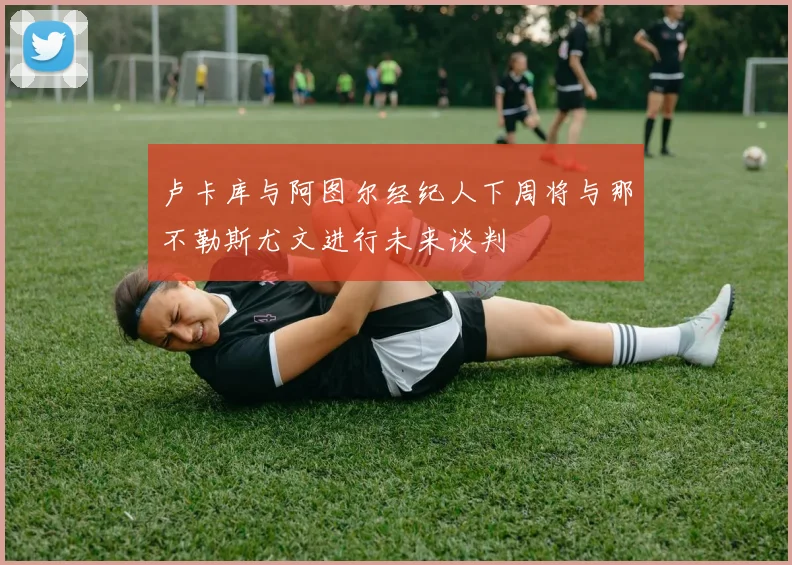 卢卡库与阿图尔经纪人下周将与那不勒斯尤文进行未来谈判