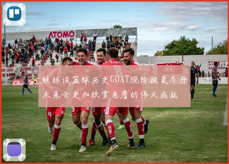 铁林谈篮球历史GOAT现阶段是乔丹未来会更加欣赏老詹的伟大成就