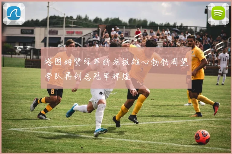 塔图姆赞绿军新老板雄心勃勃渴望带队再创总冠军辉煌