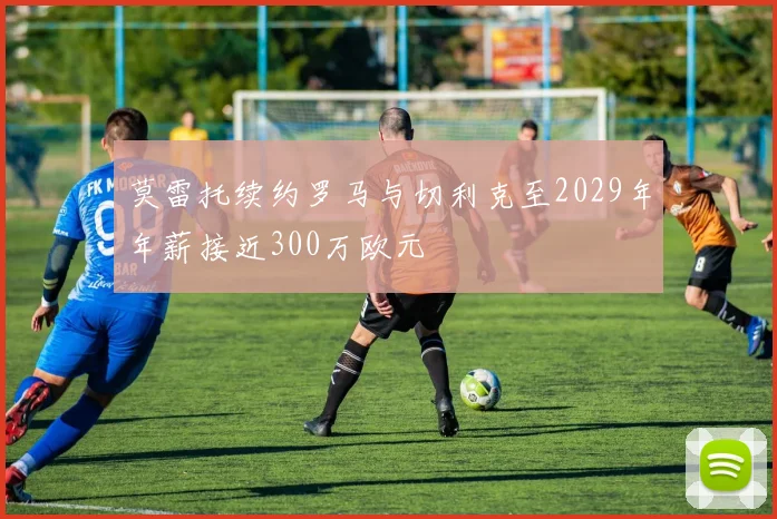 莫雷托续约罗马与切利克至2029年年薪接近300万欧元